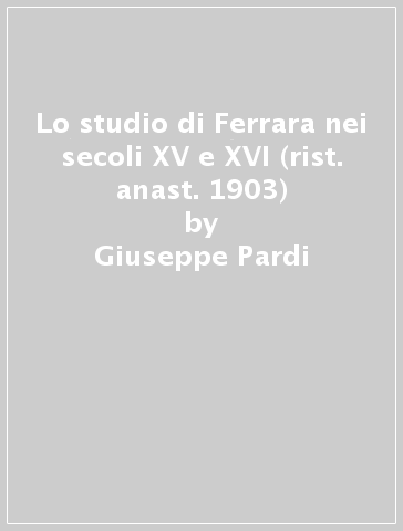 Lo studio di Ferrara nei secoli XV e XVI (rist. anast. 1903) - Giuseppe Pardi