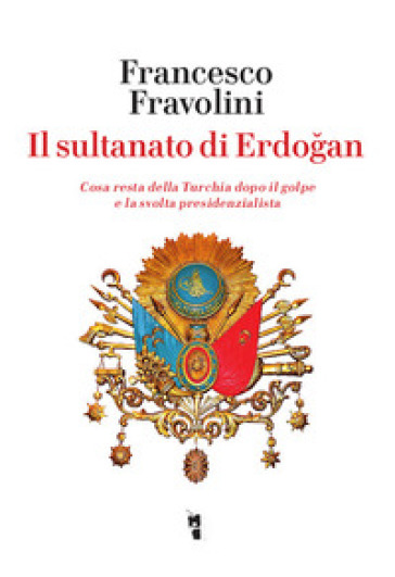 Il sultanato di Erdogan. Cosa resta della Turchia dopo il golpe e la svolta presidenzialista - Francesco Fravolini