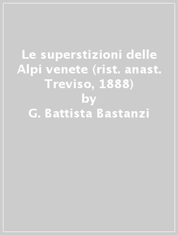 Le superstizioni delle Alpi venete (rist. anast. Treviso, 1888) - G. Battista Bastanzi