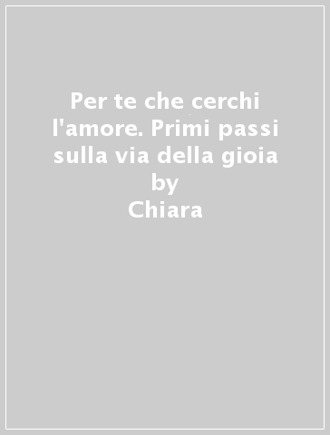 Per te che cerchi l'amore. Primi passi sulla via della gioia - Chiara