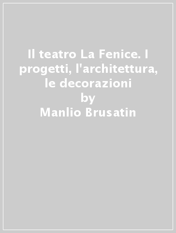 Il teatro La Fenice. I progetti, l'architettura, le decorazioni - Giuseppe Pavanello - Manlio Brusatin