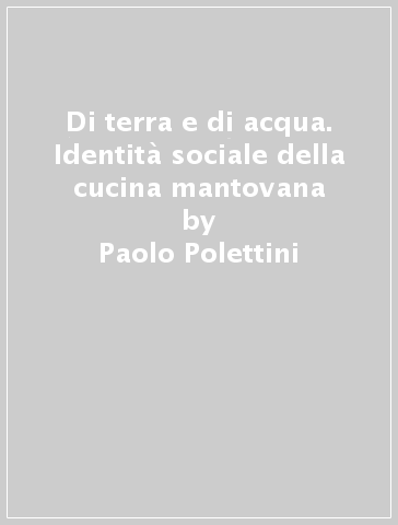 Di terra e di acqua. Identità sociale della cucina mantovana - Paolo Polettini - Roberto Ferrari - Gaetano Martini - Antonio Santini - Romano Tamani