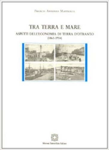 Tra terra e mare. Aspetti dell'economia di terra d'Otranto (1861-1914) - Franco Antonio Mastrolia