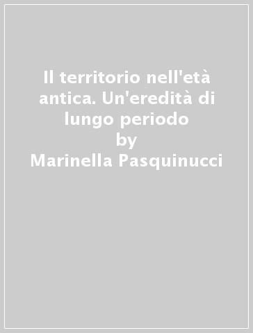 Il territorio nell'età antica. Un'eredità di lungo periodo - Marinella Pasquinucci - Maria Luisa Ceccarelli Lemut