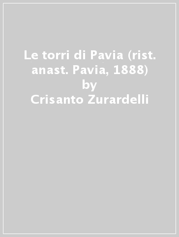 Le torri di Pavia (rist. anast. Pavia, 1888) - Crisanto Zurardelli