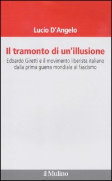 Il tramonto di un'illusione. Edoardo Giretti e il movimento liberista italiano dalla prima guerra mondiale al fascismo - Lucio D