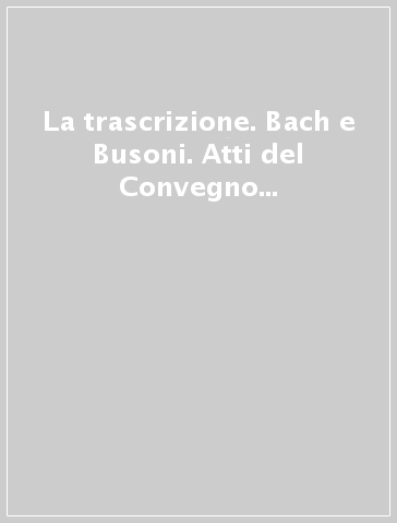 La trascrizione. Bach e Busoni. Atti del Convegno internazionale (Empoli-Firenze, 23-26 ottobre 1985)