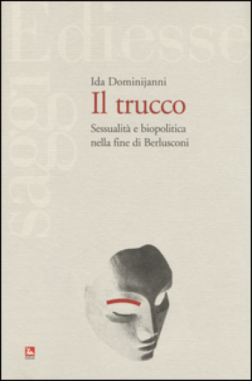 Il trucco. Sessualità e biopolitica nella fine di Berlusconi - Ida Dominijanni