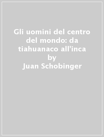 Gli uomini del centro del mondo: da tiahuanaco all'inca - Juan Schobinger