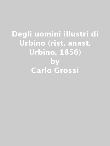 Degli uomini illustri di Urbino (rist. anast. Urbino, 1856) - Carlo Grossi