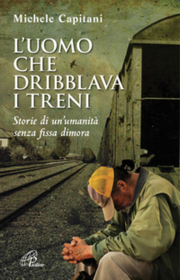 L'uomo che dribblava i treni. Storie di un'umanità senza fissa dimora - Michele Capitani