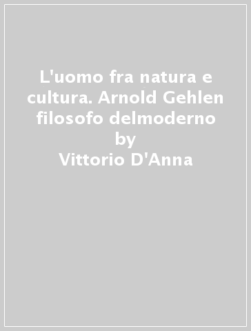 L'uomo fra natura e cultura. Arnold Gehlen filosofo delmoderno - Vittorio D