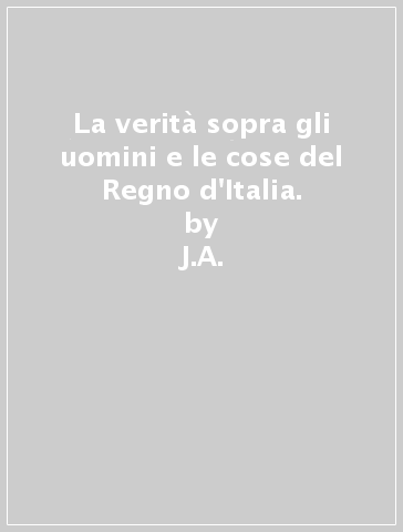 La verità sopra gli uomini e le cose del Regno d'Italia. - J.A. - Francesco Proto Carafa