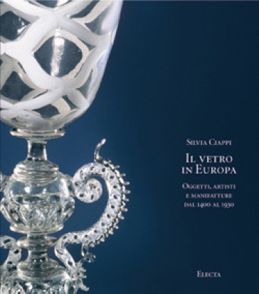 Il vetro in Europa. Oggetti, artisti e manifatture dal 1400 al 1930 - Silvia Ciappi