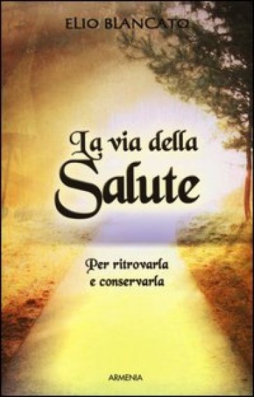 La via della salute. Per ritrovarla e conservarla - Elio Blancato