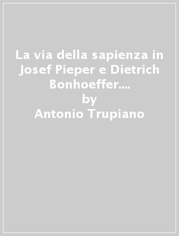 La via della sapienza in Josef Pieper e Dietrich Bonhoeffer. Interpretazione della realtà e discernimento del bene - Antonio Trupiano