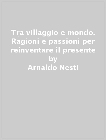 Tra villaggio e mondo. Ragioni e passioni per reinventare il presente - Arnaldo Nesti