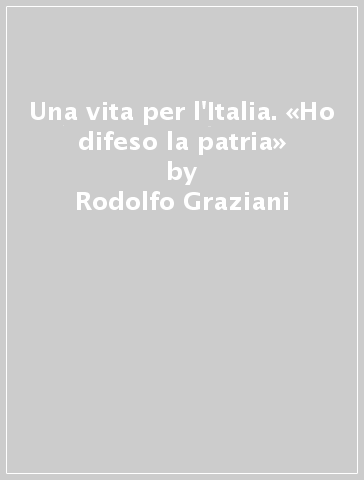 Una vita per l'Italia. «Ho difeso la patria» - Rodolfo Graziani