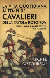 La vita quotidiana ai tempi dei cavalieri della Tavola rotonda. Onore, magia e amore cortese nei secoli bui