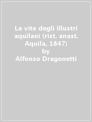 Le vite degli illustri aquilani (rist. anast. Aquila, 1847) - Alfonso Dragonetti