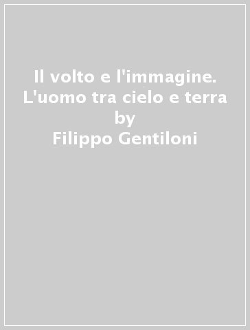 Il volto e l'immagine. L'uomo tra cielo e terra - Filippo Gentiloni