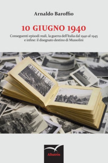 10 giugno 1940. Conseguenti episodi reali, la guerra dell'Italia dal 1940 al 1945 e infine: il disegnato destino di Mussolini - Arnaldo Baroffio