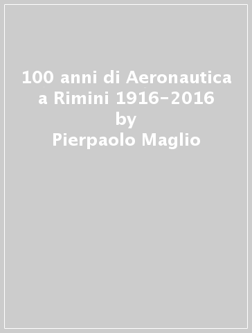 100 anni di Aeronautica a Rimini 1916-2016 - Pierpaolo Maglio