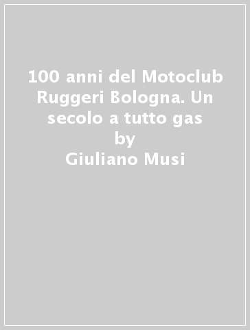100 anni del Motoclub Ruggeri Bologna. Un secolo a tutto gas - Giuliano Musi