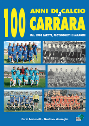 100 anni di calcio a Carrara. Dal 1908 partite, protagonisti e immagini - Carlo Fontanelli - Gustavo Masseglia