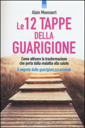 Le 12 tappe della guarigione. Come attivare la trasformazione che porta dalla malattia alla salute. Il segreto delle guarigioni eccezionali