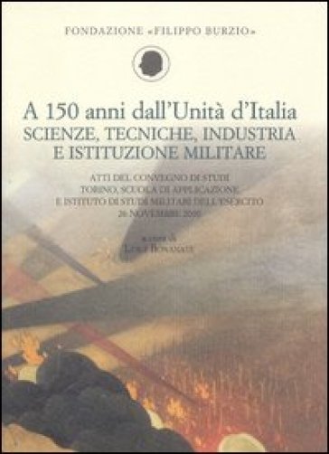 A 150 anni dall'Unità d'Italia. Scienze, tecniche, industria e istituzione militare. Atti...