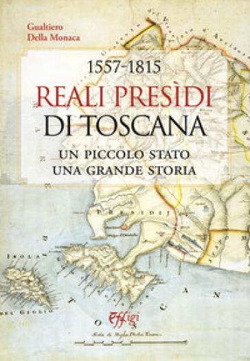 1557-1815. Reali Presidi di Toscana. Un piccolo stato, una grande storia - Gualtiero Della Monaca