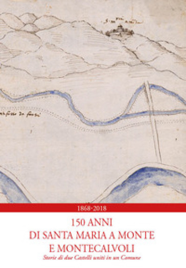 1868-2018. 150 anni di Santa Maria a Monte e Montecalvoli. Storie di due castelli uniti in...
