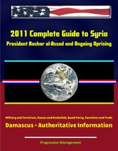 2011 Complete Guide to Syria: President Bashar al-Assad and Ongoing Uprising, Military and Terrorism, Hamas and Hezbollah, Baath Party, Sanctions and Trade, Damascus - Authoritative Information
