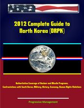 2012 Complete Guide to North Korea (DRPK): Authoritative Coverage of Nuclear and Missile Programs, Kim Jong-il, Kim Jong-un, Confrontations with South Korea, Military, History, Economy, Human Rights Violations