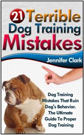 21 Terrible Dog Training Mistakes: Dog Training Mistakes That Ruin Dog s Behavior. The Ultimate Guide To Proper Dog Training.