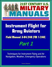 21st Century U.S. Military Manuals: Instrument Flight for Army Aviators - Field Manual 3-04.240 (FM 1-240) Part 1 - Techniques for Instrument Flying and Air Navigation, Weather, Emergency Operations