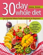 30 Day Whole Diet: The Essential Whole Foods Cookbook for Beginners. Trustworthy Recipes for Weight Loss and Healthy Living