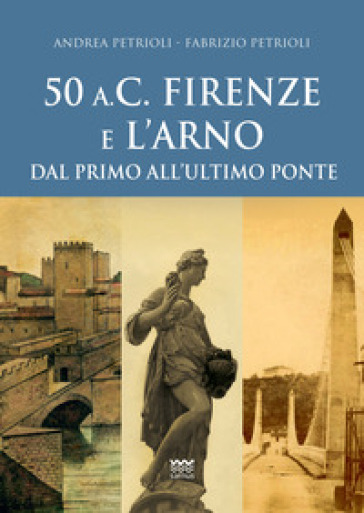 50 a.C. Firenze e l'Arno. Dal primo all'ultimo ponte - Andrea Petrioli - Fabrizio Petrioli