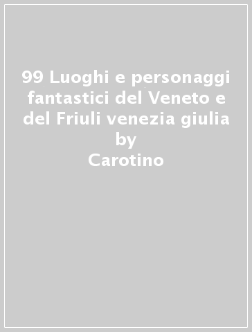 99 Luoghi e personaggi fantastici del Veneto e del Friuli venezia giulia - Carotino