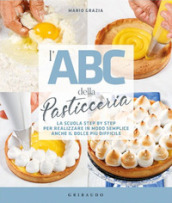 L ABC della pasticceria. La scuola step by step per realizzare in modo semplice anche il dolce più difficile