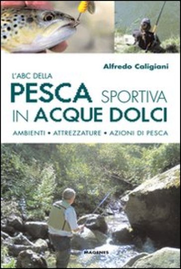 L'ABC della pesca sportiva in acque dolci. Ambienti, attrezzature, azioni di pesca - Alfredo Caligiani