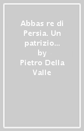 Abbas re di Persia. Un patrizio romano alla corte dello scià nel primo  600