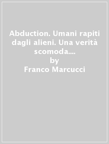 Abduction. Umani rapiti dagli alieni. Una verità scomoda. Analisi comparata di 40 casi di rapimento alieno - Franco Marcucci