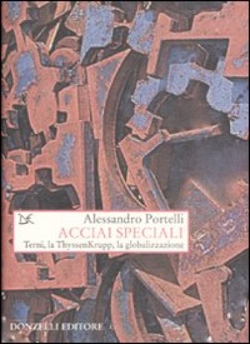 Acciai speciali. Terni, la ThyssenKrupp, la globalizzazione - Alessandro Portelli