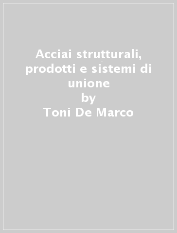 Acciai strutturali, prodotti e sistemi di unione - Toni De Marco - Raffaele Landolfo - Walter Salvatore