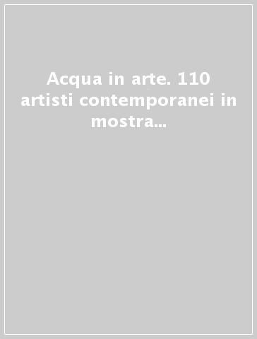 Acqua in arte. 110 artisti contemporanei in mostra a sostegno del diritto all'acqua nel mondo. Catalogo della mostra