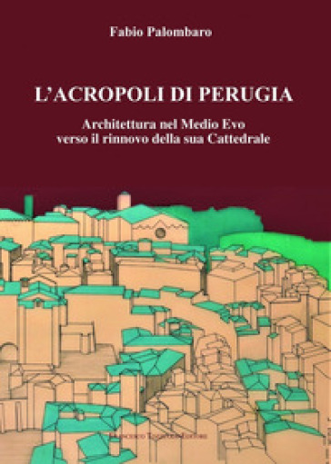 L'Acropoli di Perugia. Architettura nel Medio Evo verso il rinnovo della sua Cattedrale - Fabio Palombaro