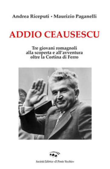Addio Ceausescu. Tre giovani romagnoli alla scoperta e all'avventura oltre la Cortina di Ferro - Maurizio Paganelli - Andrea Riceputi