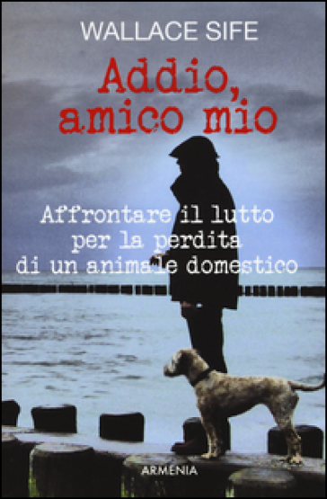 Addio, amico mio. Affrontare il lutto per la perdita di un animale domestico - Wallace Sife